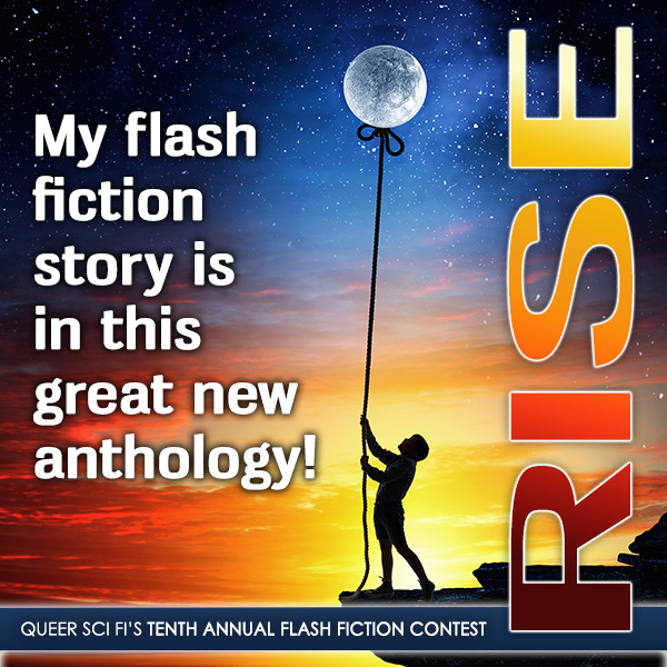 "My flash fiction story is in this new anthology!" written in white text to the left of a child stand on a cliff holding rope leading to a bow tie attached the full moon at the top. Rise is lettered sideways on the right side with R as dark red, I as bright orange, S as a lighter orange and E as yellow. At the bottom in a black banner with white lettering is "Queer Sci Fi's Tenth Annual Flash Fiction Contest in all caps. In the background is a sunset at the bottom with a night sky and stars around the moon.