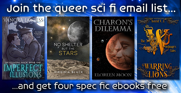 Join the queer sci fi email list...
Four book covers Imperfect Illusions by Vanora Lawless, No Shelter But the Stars by Virginia Black, Charon's Dilemma by Eloreen Moon, and Warring Lions by Astrid V. J.
...and get four spec fic ebooks free